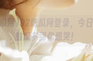 92吃瓜网登录，今日暴露出的瓜多到你想哭！