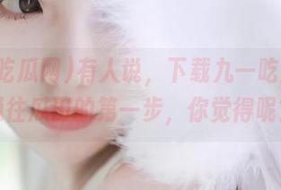 有人说，下载九一吃瓜网是通往瓜田的第一步，你觉得呢？