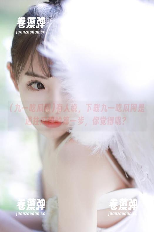 九一吃瓜网 有人说,下载九一吃瓜网是通往瓜田的第一步,你觉得呢?